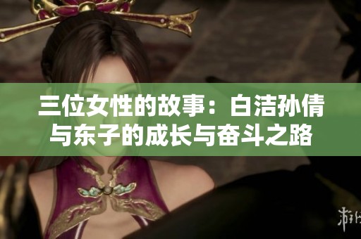 三位女性的故事：白洁孙倩与东子的成长与奋斗之路
