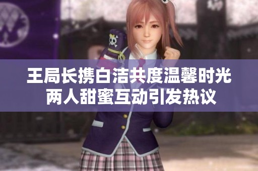 王局长携白洁共度温馨时光 两人甜蜜互动引发热议