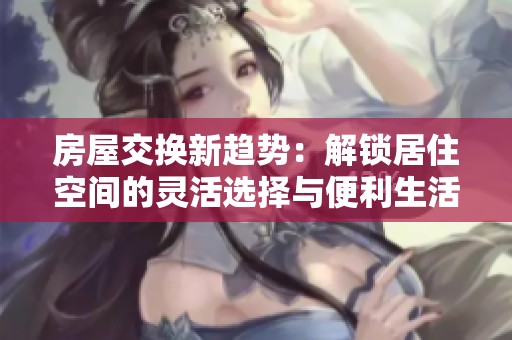 房屋交换新趋势：解锁居住空间的灵活选择与便利生活
