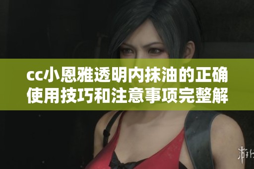 cc小恩雅透明内抹油的正确使用技巧和注意事项完整解析