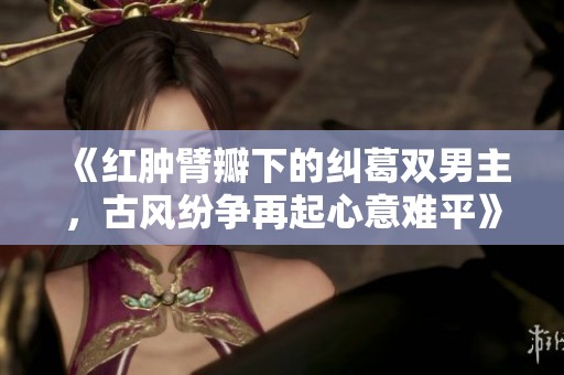 《红肿臂瓣下的纠葛双男主，古风纷争再起心意难平》