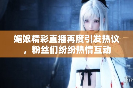媚娘精彩直播再度引发热议，粉丝们纷纷热情互动