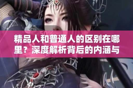 精品人和普通人的区别在哪里？深度解析背后的内涵与影响