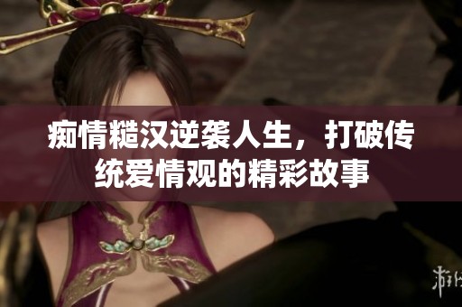痴情糙汉逆袭人生，打破传统爱情观的精彩故事