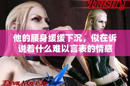 他的腰身缓缓下沉，似在诉说着什么难以言表的情感