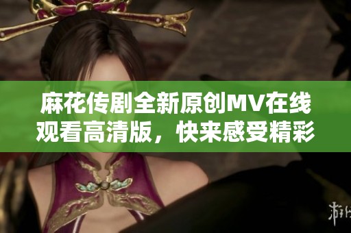 麻花传剧全新原创MV在线观看高清版，快来感受精彩瞬间