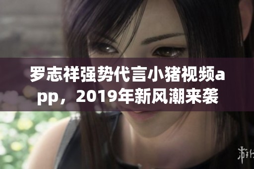 罗志祥强势代言小猪视频app，2019年新风潮来袭