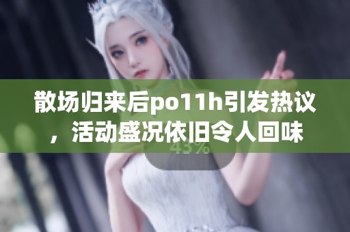 散场归来后po11h引发热议，活动盛况依旧令人回味
