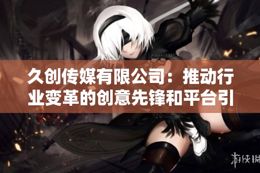 久创传媒有限公司：推动行业变革的创意先锋和平台引领者