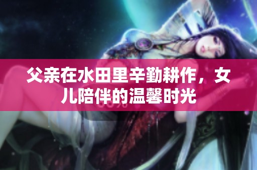 父亲在水田里辛勤耕作，女儿陪伴的温馨时光