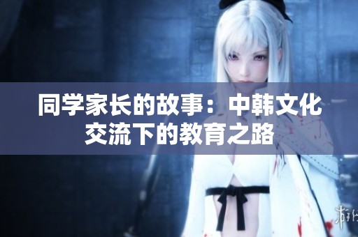 同学家长的故事：中韩文化交流下的教育之路
