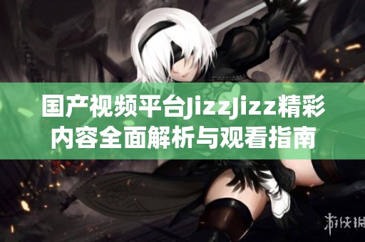 国产视频平台JizzJizz精彩内容全面解析与观看指南