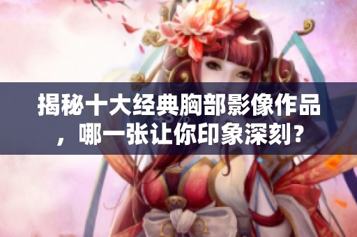 揭秘十大经典胸部影像作品，哪一张让你印象深刻？