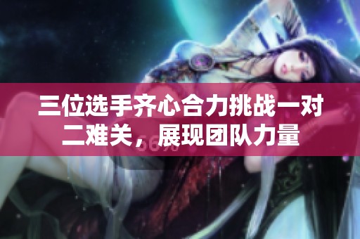 三位选手齐心合力挑战一对二难关，展现团队力量