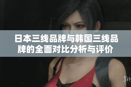 日本三线品牌与韩国三线品牌的全面对比分析与评价