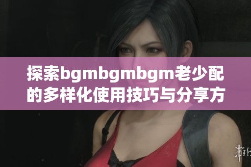 探索bgmbgmbgm老少配的多样化使用技巧与分享方法
