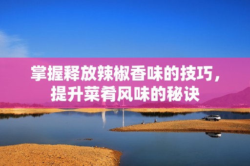 掌握释放辣椒香味的技巧，提升菜肴风味的秘诀