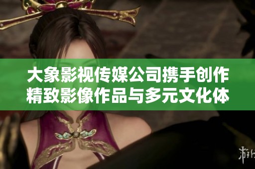 大象影视传媒公司携手创作精致影像作品与多元文化体验
