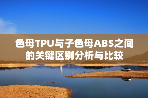 色母TPU与子色母ABS之间的关键区别分析与比较