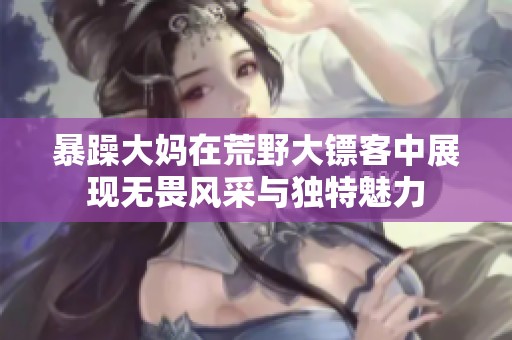 暴躁大妈在荒野大镖客中展现无畏风采与独特魅力