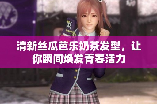 清新丝瓜芭乐奶茶发型，让你瞬间焕发青春活力