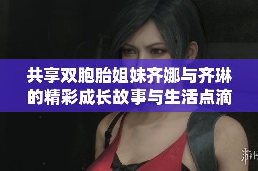 共享双胞胎姐妹齐娜与齐琳的精彩成长故事与生活点滴