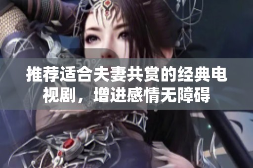 推荐适合夫妻共赏的经典电视剧，增进感情无障碍