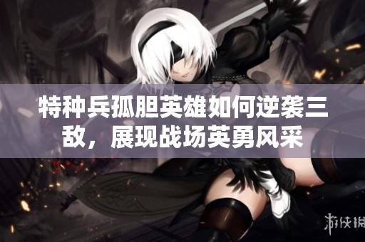 特种兵孤胆英雄如何逆袭三敌，展现战场英勇风采