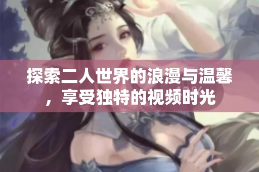 探索二人世界的浪漫与温馨，享受独特的视频时光