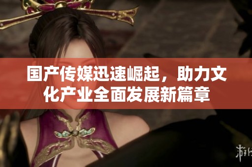 国产传媒迅速崛起，助力文化产业全面发展新篇章