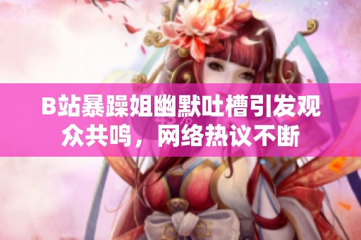 B站暴躁姐幽默吐槽引发观众共鸣，网络热议不断
