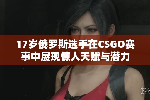 17岁俄罗斯选手在CSGO赛事中展现惊人天赋与潜力