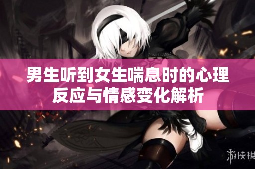 男生听到女生喘息时的心理反应与情感变化解析
