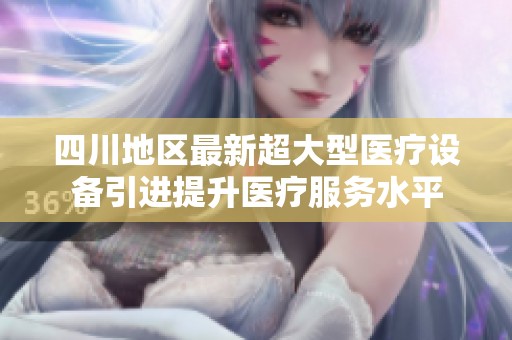 四川地区最新超大型医疗设备引进提升医疗服务水平