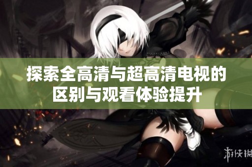 探索全高清与超高清电视的区别与观看体验提升