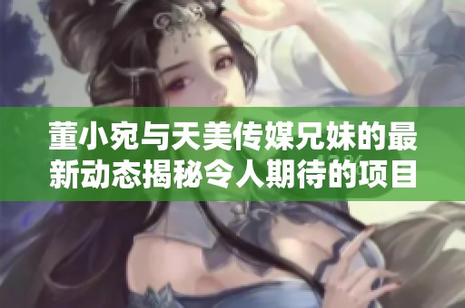 董小宛与天美传媒兄妹的最新动态揭秘令人期待的项目
