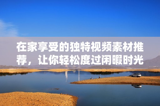 在家享受的独特视频素材推荐，让你轻松度过闲暇时光