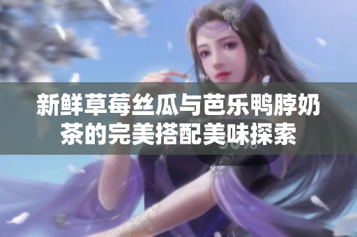 新鲜草莓丝瓜与芭乐鸭脖奶茶的完美搭配美味探索