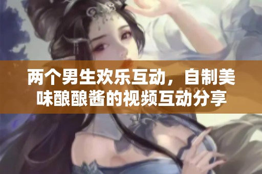 两个男生欢乐互动，自制美味酿酿酱的视频互动分享