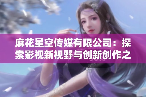 麻花星空传媒有限公司：探索影视新视野与创新创作之路