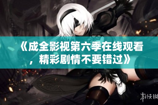 《成全影视第六季在线观看，精彩剧情不要错过》