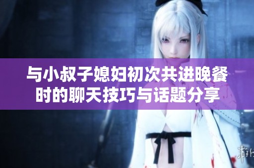 与小叔子媳妇初次共进晚餐时的聊天技巧与话题分享