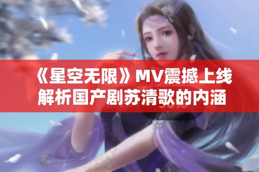 《星空无限》MV震撼上线 解析国产剧苏清歌的内涵与魅力