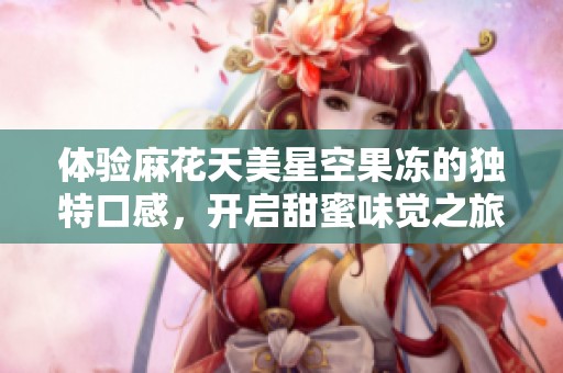 体验麻花天美星空果冻的独特口感，开启甜蜜味觉之旅