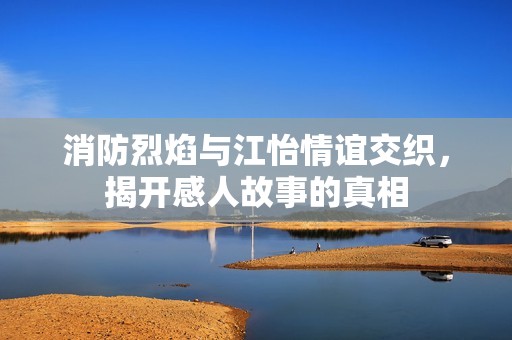 消防烈焰与江怡情谊交织，揭开感人故事的真相