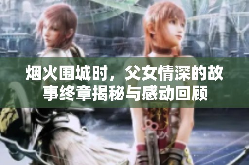 烟火围城时，父女情深的故事终章揭秘与感动回顾