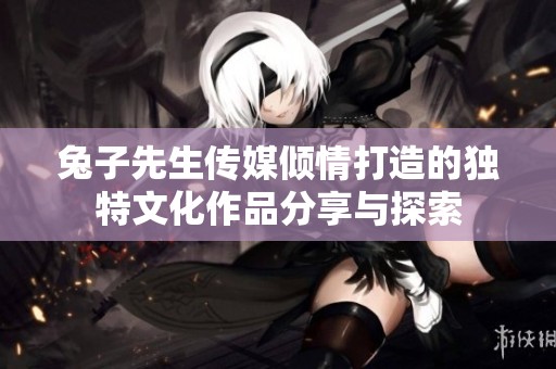 兔子先生传媒倾情打造的独特文化作品分享与探索