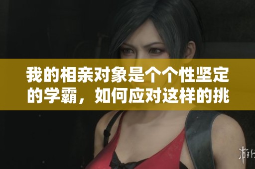 我的相亲对象是个个性坚定的学霸，如何应对这样的挑战