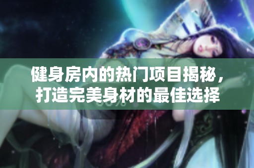 健身房内的热门项目揭秘，打造完美身材的最佳选择