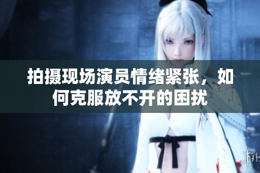拍摄现场演员情绪紧张，如何克服放不开的困扰